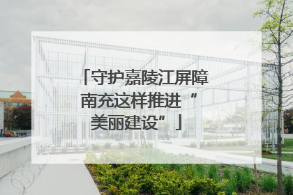 守护嘉陵江屏障 南充这样推进“美丽建设”