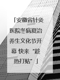 安徽省针灸医院冬病夏治养生文化节开幕 快来“趁热打贴”
