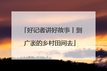 好记者讲好故事丨到广袤的乡村田间去