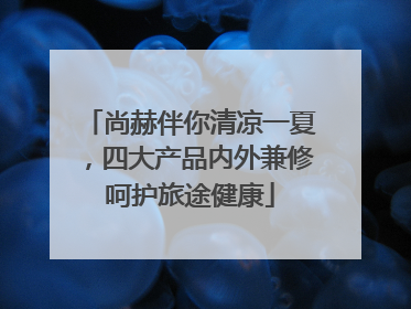 尚赫伴你清凉一夏，四大产品内外兼修呵护旅途健康