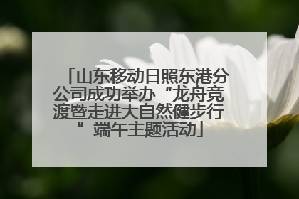 山东移动日照东港分公司成功举办“龙舟竞渡暨走进大自然健步行”端午主题活动