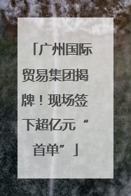 广州国际贸易集团揭牌！现场签下超亿元“首单”