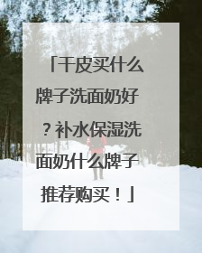 干皮买什么牌子洗面奶好？补水保湿洗面奶什么牌子推荐购买！