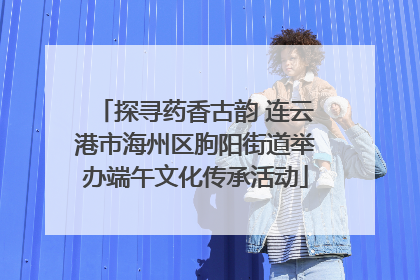 探寻药香古韵 连云港市海州区朐阳街道举办端午文化传承活动