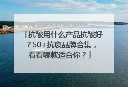 抗皱用什么产品抗皱好？50+抗衰品牌合集，看看哪款适合你？