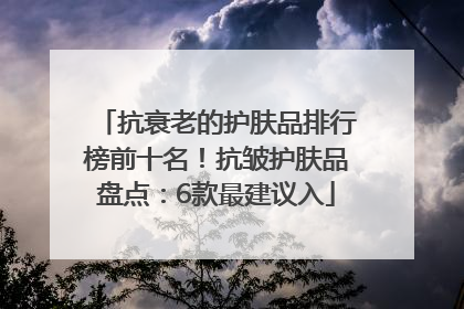 抗衰老的护肤品排行榜前十名！抗皱护肤品盘点：6款最建议入
