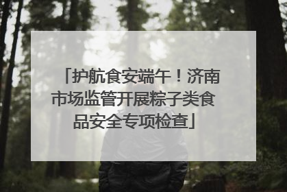 护航食安端午！济南市场监管开展粽子类食品安全专项检查