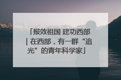 报效祖国 建功西部｜在西部，有一群“追光”的青年科学家