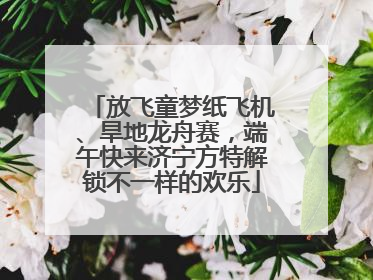 放飞童梦纸飞机、旱地龙舟赛，端午快来济宁方特解锁不一样的欢乐