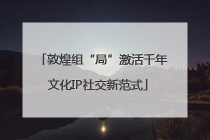 敦煌组“局”激活千年文化IP社交新范式