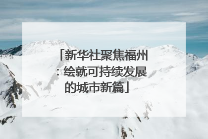 新华社聚焦福州：绘就可持续发展的城市新篇