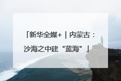 新华全媒+｜内蒙古：沙海之中建“蓝海”