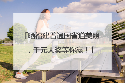 晒福建普通国省道美照，千元大奖等你赢！