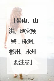 暴雨、山洪、地灾预警，株洲、郴州、永州要注意