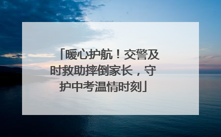 暖心护航！交警及时救助摔倒家长，守护中考温情时刻