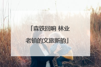 森铁回响 林业老镇的文旅新韵