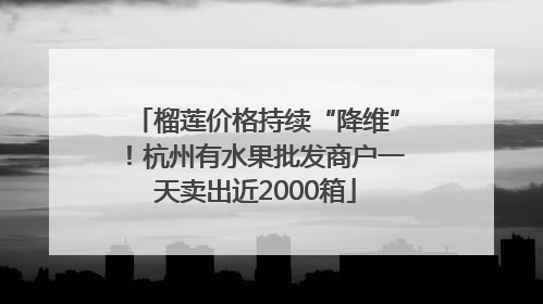 榴莲价格持续“降维”！杭州有水果批发商户一天卖出近2000箱