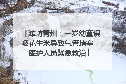 潍坊青州：三岁幼童误吸花生米导致气管堵塞 医护人员紧急救治