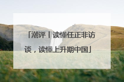 潮评丨读懂任正非访谈，读懂上升期中国
