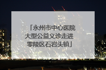 永州市中心医院大型公益义诊走进零陵区石岩头镇