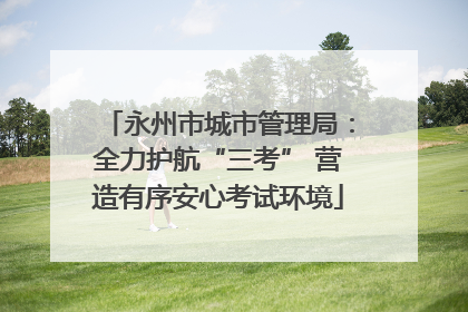 永州市城市管理局：全力护航“三考” 营造有序安心考试环境