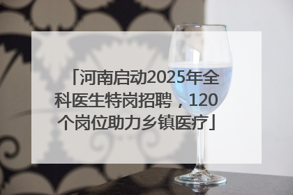河南启动2025年全科医生特岗招聘，120个岗位助力乡镇医疗