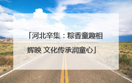 河北辛集：粽香童趣相辉映 文化传承润童心