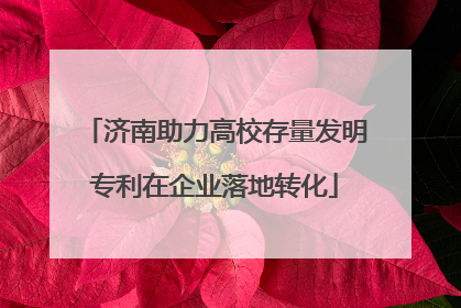 济南助力高校存量发明专利在企业落地转化