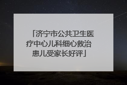 济宁市公共卫生医疗中心儿科细心救治患儿受家长好评