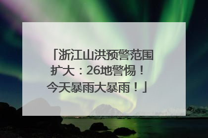 浙江山洪预警范围扩大：26地警惕！今天暴雨大暴雨！