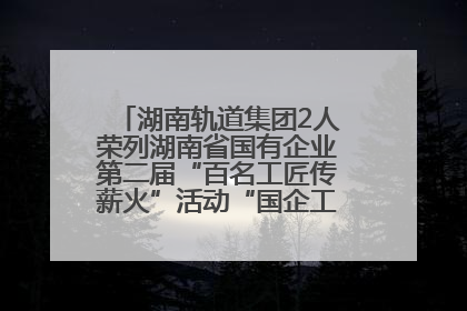 湖南轨道集团2人荣列湖南省国有企业第二届“百名工匠传薪火”活动“国企工匠”人才宣传名单