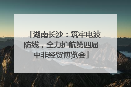 湖南长沙：筑牢电波防线，全力护航第四届中非经贸博览会