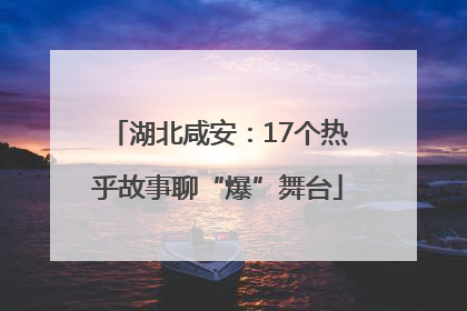 湖北咸安：17个热乎故事聊“爆”舞台
