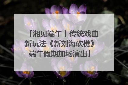 湘见端午丨传统戏曲新玩法《新刘海砍樵》端午假期加场演出