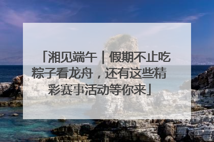湘见端午｜假期不止吃粽子看龙舟，还有这些精彩赛事活动等你来