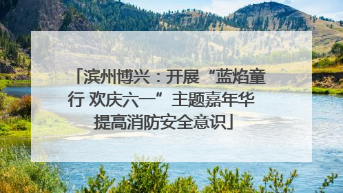 滨州博兴：开展“蓝焰童行 欢庆六一”主题嘉年华 提高消防安全意识