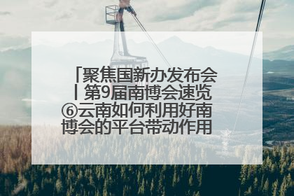 聚焦国新办发布会丨第9届南博会速览⑥云南如何利用好南博会的平台带动作用，深化与南亚国家的交流与合作？