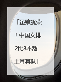 虽败犹荣！中国女排2比3不敌土耳其队