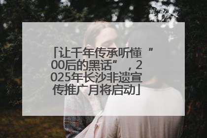 让千年传承听懂“00后的黑话”，2025年长沙非遗宣传推广月将启动