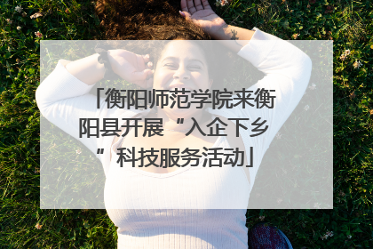衡阳师范学院来衡阳县开展“入企下乡”科技服务活动