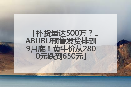 补货量达500万？LABUBU预售发货排到9月底！黄牛价从2800元跌到650元