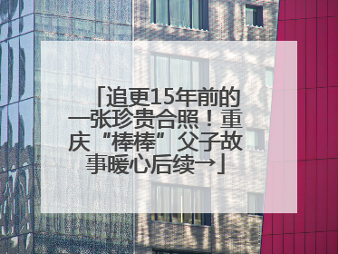 追更15年前的一张珍贵合照！重庆“棒棒”父子故事暖心后续→