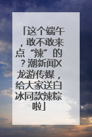 这个端午，敢不敢来点“辣”的？潮新闻X龙游传媒，给大家送白冰同款辣粽啦