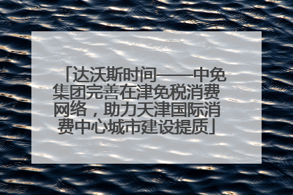 达沃斯时间——中免集团完善在津免税消费网络，助力天津国际消费中心城市建设提质