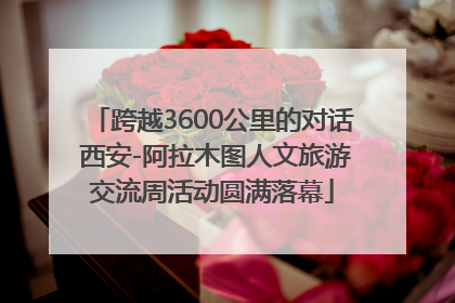 跨越3600公里的对话 西安-阿拉木图人文旅游交流周活动圆满落幕