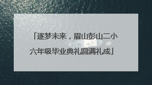 逐梦未来，眉山彭山二小六年级毕业典礼圆满礼成