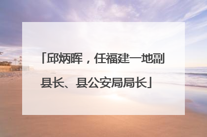 邱炳晖，任福建一地副县长、县公安局局长
