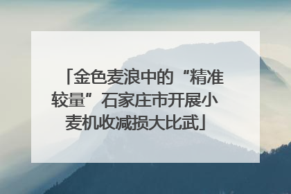 金色麦浪中的“精准较量”石家庄市开展小麦机收减损大比武