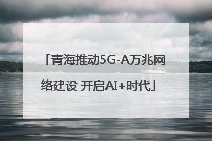 青海推动5G-A万兆网络建设 开启AI+时代