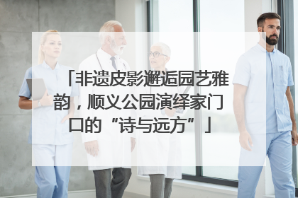 非遗皮影邂逅园艺雅韵，顺义公园演绎家门口的“诗与远方”